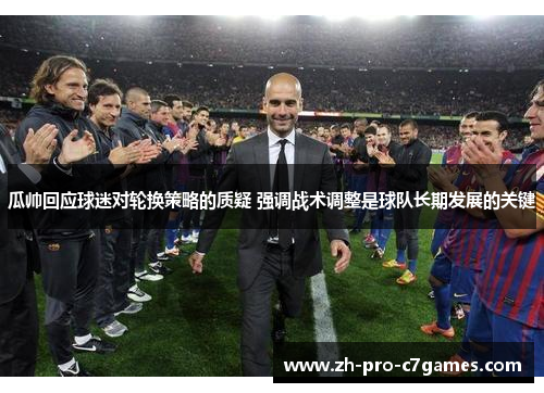 瓜帅回应球迷对轮换策略的质疑 强调战术调整是球队长期发展的关键 瓜帅回应球迷对轮换策略的质疑 强调战术调整是球队长期发展的关键