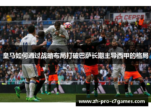 皇马如何通过战略布局打破巴萨长期主导西甲的格局 皇马如何通过战略布局打破巴萨长期主导西甲的格局